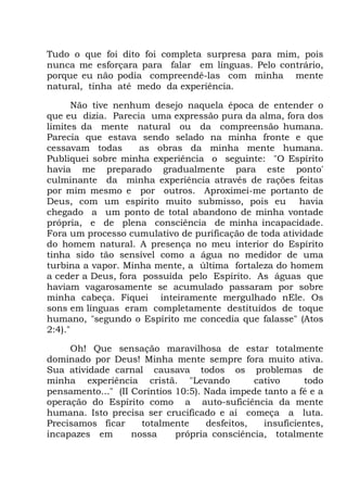 Tudo o que foi dito foi completa surpresa para mim, pois
nunca me esforçara para falar em línguas. Pelo contrário,
porque eu não podia compreendê-las com minha mente
natural, tinha até medo da experiência.
Não tive nenhum desejo naquela época de entender o
que eu dizia. Parecia uma expressão pura da alma, fora dos
limites da mente natural ou da compreensão humana.
Parecia que estava sendo selado na minha fronte e que
cessavam todas as obras da minha mente humana.
Publiquei sobre minha experiência o seguinte: "O Espírito
havia me preparado gradualmente para este ponto'
culminante da minha experiência através de rações feitas
por mim mesmo e por outros. Aproximei-me portanto de
Deus, com um espírito muito submisso, pois eu havia
chegado a um ponto de total abandono de minha vontade
própria, e de plena consciência de minha incapacidade.
Fora um processo cumulativo de purificação de toda atividade
do homem natural. A presença no meu interior do Espírito
tinha sido tão sensível como a água no medidor de uma
turbina a vapor. Minha mente, a última fortaleza do homem
a ceder a Deus, fora possuída pelo Espírito. As águas que
haviam vagarosamente se acumulado passaram por sobre
minha cabeça. Fiquei inteiramente mergulhado nEle. Os
sons em línguas eram completamente destituídos de toque
humano, "segundo o Espírito me concedia que falasse" (Atos
2:4)."
Oh! Que sensação maravilhosa de estar totalmente
dominado por Deus! Minha mente sempre fora muito ativa.
Sua atividade carnal causava todos os problemas de
minha experiência cristã. "Levando cativo todo
pensamento..." (II Coríntios 10:5). Nada impede tanto a fé e a
operação do Espírito como a auto-suficiência da mente
humana. Isto precisa ser crucificado e aí começa a luta.
Precisamos ficar totalmente desfeitos, insuficientes,
incapazes em nossa própria consciência, totalmente
 