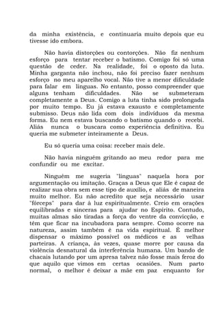 da minha existência, e continuaria muito depois que eu
tivesse ido embora.
Não havia distorções ou contorções. Não fiz nenhum
esforço para tentar receber o batismo. Comigo foi só uma
questão de ceder. Na realidade, foi o oposto da luta.
Minha garganta não inchou, não foi preciso fazer nenhum
esforço no meu aparelho vocal. Não tive a menor dificuldade
para falar em línguas. No entanto, posso compreender que
alguns tenham dificuldades. Não se submeteram
completamente a Deus. Comigo a luta tinha sido prolongada
por muito tempo. Eu já estava exausto e completamente
submisso. Deus não lida com dois indivíduos da mesma
forma. Eu nem estava buscando o batismo quando o recebi.
Aliás nunca o buscara como experiência definitiva. Eu
queria me submeter inteiramente a Deus.
Eu só queria uma coisa: receber mais dele.
Não havia ninguém gritando ao meu redor para me
confundir ou me excitar.
Ninguém me sugeria "línguas" naquela hora por
argumentação ou imitação. Graças a Deus que Ele é capaz de
realizar sua obra sem esse tipo de auxílio, e aliás de maneira
muito melhor. Eu não acredito que seja necessário usar
"fórceps" para dar à luz espiritualmente. Creio em orações
equilibradas e sinceras para ajudar no Espírito. Contudo,
muitas almas são tiradas a força do ventre da convicção, e
têm que ficar na incubadora para sempre. Como ocorre na
natureza, assim também é na vida espiritual. É melhor
dispensar o máximo possível os médicos e as velhas
parteiras. A criança, às vezes, quase morre por causa da
violência desnatural da interferência humana. Um bando de
chacais lutando por um apresa talvez não fosse mais feroz do
que aquilo que vimos em certas ocasiões. Num parto
normal, o melhor é deixar a mãe em paz enquanto for
 