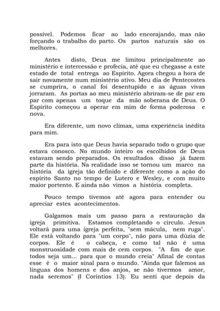 possível. Podemos ficar ao lado encorajando, mas não
forçando o trabalho do parto. Os partos naturais são os
melhores.
Antes disto, Deus me limitou principalmente ao
ministério e intercessão e profecia, até que eu chegasse a este
estado de total entrega ao Espírito. Agora chegou a hora de
sair novamente num ministério ativo. Meu dia de Pentecostes
se cumprira, o canal foi desentupido e as águas vivas
jorraram. As portas ao meu ministério abriram-se de par em
par com apenas um toque da mão soberana de Deus. O
Espírito começou a operar em mim de forma poderosa e
nova.
Era diferente, um novo clímax, uma experiência inédita
para mim.
Era para isto que Deus havia separado todo o grupo que
estava conosco. No mundo inteiro os escolhidos de Deus
estavam sendo preparados. Os resultados disso já fazem
parte da história. Na realidade isso se tornou um marco na
história da igreja tão definido e diferente como a ação do
espírito Santo no tempo de Lutero e Wesley, e com muito
maior portento. E ainda não vimos a história completa.
Pouco tempo tivemos até agora para entender ou
apreciar estes acontecimentos.
Galgamos mais um passo para a restauração da
igreja primitiva. Estamos completando o círculo. Jesus
voltará para uma igreja perfeita, "sem mácula, nem ruga".
Ele está voltando para "um corpo", não para uma dúzia de
corpos. Ele é o cabeça, e como tal não é uma
monstruosidade com mais de cem corpos. "A fim de que
todos seja um... para que o mundo creia" Afinal de contas
esse é o maior sinal para o mundo. "Ainda que falemos as
línguas dos homens e dos anjos, se não tivermos amor,
nada seremos" (I Coríntios 13). Eu senti que depois da
 