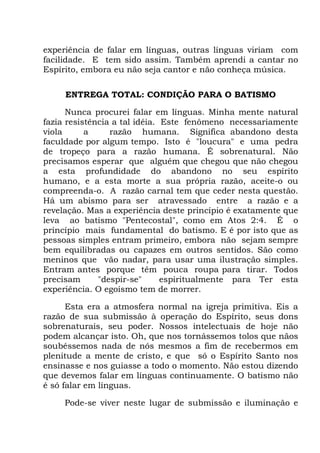 experiência de falar em línguas, outras línguas viriam com
facilidade. E tem sido assim. Também aprendi a cantar no
Espírito, embora eu não seja cantor e não conheça música.
ENTREGA TOTAL: CONDIÇÃO PARA O BATISMO
Nunca procurei falar em línguas. Minha mente natural
fazia resistência a tal idéia. Este fenômeno necessariamente
viola a razão humana. Significa abandono desta
faculdade por algum tempo. Isto é "loucura" e uma pedra
de tropeço para a razão humana. É sobrenatural. Não
precisamos esperar que alguém que chegou que não chegou
a esta profundidade do abandono no seu espírito
humano, e a esta morte a sua própria razão, aceite-o ou
compreenda-o. A razão carnal tem que ceder nesta questão.
Há um abismo para ser atravessado entre a razão e a
revelação. Mas a experiência deste princípio é exatamente que
leva ao batismo "Pentecostal", como em Atos 2:4. É o
princípio mais fundamental do batismo. E é por isto que as
pessoas simples entram primeiro, embora não sejam sempre
bem equilibradas ou capazes em outros sentidos. São como
meninos que vão nadar, para usar uma ilustração simples.
Entram antes porque têm pouca roupa para tirar. Todos
precisam "despir-se" espiritualmente para Ter esta
experiência. O egoísmo tem de morrer.
Esta era a atmosfera normal na igreja primitiva. Eis a
razão de sua submissão à operação do Espírito, seus dons
sobrenaturais, seu poder. Nossos intelectuais de hoje não
podem alcançar isto. Oh, que nos tornássemos tolos que nãos
soubéssemos nada de nós mesmos a fim de recebermos em
plenitude a mente de cristo, e que só o Espírito Santo nos
ensinasse e nos guiasse a todo o momento. Não estou dizendo
que devemos falar em línguas continuamente. O batismo não
é só falar em línguas.
Pode-se viver neste lugar de submissão e iluminação e
 