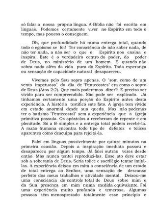 só falar a nossa própria língua. A Bíblia não foi escrita em
línguas. Podemos certamente viver no Espírito em todo o
tempo, mas poucos o conseguem.
Oh, que profundidade há numa entrega total, quando
todo o egoísmo se foi! Ter consciência de não saber nada, de
não ter nada, a não ser o que o Espírito nos ensina e
inspira. Este é o verdadeiro centro do poder, do poder
de Deus, no ministério de um homem. É quando não
sobra nada além da vida pura do Espírito. Toda esperança
ou sensação de capacidade natural desapareceu.
Vivemos pelo Seu sopro apenas. O "som como de um
vento impetuoso" do dia de "Pentecostes" era como o sopro
de Deus (Atos 2:2). Que mais poderemos dizer? É preciso ser
vivido para ser compreendido. Não pode ser explicado. Já
tínhamos certamente uma porção do Espírito antes desta
experiência. A história testifica este fato. A igreja tem vivido
em estado anormal desde sua queda. Mas não podemos
ter o batismo "Pentecostal" sem a experiência que a igreja
primitiva possuía. Os apóstolos a receberam de repente e em
plenitude. Só a fé simples e a entrega total podem recebê-la.
A razão humana encontra todo tipo de defeitos e tolices
aparentes como desculpa para rejeitá-la.
Falei em línguas possivelmente por quinze minutos na
primeira ocasião. Depois a inspiração imediata passou e
desapareceu por algum tempo. Já falei outras vezes desde
então. Mas nunca tentei reproduzi-las. Esse ato deve estar
sob a soberania de Deus. Seria tolice e sacrilégio tentar imitá-
las. A experiência deixou em mim a consciência de um estado
de total entrega ao Senhor, uma sensação de descanso
perfeito dos meus trabalhos e atividade mental. Deixou-me
uma consciência do controle total de Deus sobre mim e
da Sua presença em mim numa medida equivalente. Foi
uma experiência muito profunda e temerosa. Algumas
pessoas têm menosprezado totalmente esse princípio e
 