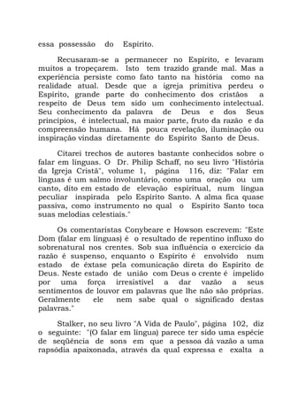 essa possessão do Espírito.
Recusaram-se a permanecer no Espírito, e levaram
muitos a tropeçarem. Isto tem trazido grande mal. Mas a
experiência persiste como fato tanto na história como na
realidade atual. Desde que a igreja primitiva perdeu o
Espírito, grande parte do conhecimento dos cristãos a
respeito de Deus tem sido um conhecimento intelectual.
Seu conhecimento da palavra de Deus e dos Seus
princípios, é intelectual, na maior parte, fruto da razão e da
compreensão humana. Há pouca revelação, iluminação ou
inspiração vindas diretamente do Espírito Santo de Deus.
Citarei trechos de autores bastante conhecidos sobre o
falar em línguas. O Dr. Philip Schaff, no seu livro "História
da Igreja Cristã", volume 1, página 116, diz: "Falar em
línguas é um salmo involuntário, como uma oração ou um
canto, dito em estado de elevação espiritual, num língua
peculiar inspirada pelo Espírito Santo. A alma fica quase
passiva, como instrumento no qual o Espírito Santo toca
suas melodias celestiais."
Os comentaristas Conybeare e Howson escrevem: "Este
Dom (falar em línguas) é o resultado de repentino influxo do
sobrenatural nos crentes. Sob sua influência o exercício da
razão é suspenso, enquanto o Espírito é envolvido num
estado de êxtase pela comunicação direta do Espírito de
Deus. Neste estado de união com Deus o crente é impelido
por uma força irresistível a dar vazão a seus
sentimentos de louvor em palavras que lhe não são próprias.
Geralmente ele nem sabe qual o significado destas
palavras."
Stalker, no seu livro "A Vida de Paulo", página 102, diz
o seguinte: "(O falar em língua) parece ter sido uma espécie
de seqüência de sons em que a pessoa dá vazão a uma
rapsódia apaixonada, através da qual expressa e exalta a
 
