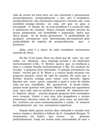 vida do crente na terra deve ser um constante e permanente
arrependimento. Arrependimento e dor, isto é, verdadeiro
arrependimento, são constantes enquanto o homem não está
satisfeito consigo mesmo - ou seja, até que vá para a
eternidade. O desejo de se auto-justificar é a causa de todo
o sofrimento do coração". Nosso coração sempre precisa de
muita preparação, em humildade e separação, antes que
Deus possa vir de forma persistente. "A profundidade de
qualquer avivamento será determinada precisamente pela
profundidade do espírito de arrependimento que o
produziu."
Aliás, esta é a chave de todo verdadeiro avivamento
nascido de Deus.
No dia 12 de maio, Deus me disse que de uma vez por
todas eu deixasse meu emprego secular e me dedicasse
exclusivamente à Ele. O Senhor queria que eu confiasse a
mim e a minha família exclusivamente à Ele. Eu acabara de
receber o pequeno livro intitulado: "O grande avivamento em
Gales", escrito por S. B. Shaw e o estava lendo durante um
pequeno passeio, antes do café da manhã. Há anos que o
Senhor insistia comigo para tomar esta decisão. Agora
fizemos um novo pacto, segundo o qual o resto de minha
vida, em sua totalidade, lhe pertenceria. E, desde então,
jamais ousei quebrar este pacto. Minha esposa me aguardava
com meu café, mas eu perdera a vontade de alimentar-me.
O Espírito Santo através daquele pequeno livro incendiara
meu coração. Visitei e orei com três pregadores e outros
numerosos obreiros antes de voltar para casa, ao meio-dia.
Eu recebera um novo comissionamento e unção. E ansiava
profundamente por um avivamento espiritual.
Depois disto passei muitos dias visitando e orando com
outros irmãos e distribuí o folheto da G. Campbell Morgan "O
Avivamento em Gales", que tocava as pessoas
profundamente. Cada vez sentia mais necessidade de orar e
 