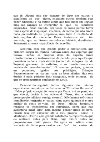 sua fé. Alguns não são capazes de dizer aos outros o
significado do que dizem, enquanto outros recebem este
poder adicional; e há outros ainda que não falam em línguas
mas são capazes de interpretar os que os locutores
inspirados estão dizendo. Em todos os casos parece haver
uma espécie de inspiração imediata, de forma que não fazem
nada premeditado ou preparado, mas tudo é resultado de
forte impulso do momento. Estes fenômenos são tão
incríveis, que se fossem narrados na história, desafiariam
fortemente a nossa capacidade de acreditar.
Mostram com que grande poder o cristianismo que
primeiro surgiu no mundo tomava conta dos espíritos que
tocava. Porém, os próprios dons do Espírito foram
transformados em instrumentos de pecado, pois aqueles que
possuíam os dons mais visíveis (como o de milagres ou de
línguas) gostavam de exibi-los, e os transformavam em
motivos de envaidecimento." Há sempre perigos, grandes
ou pequenos, ligados aos privilégios. Crianças
frequentemente se cortam com as facas afiadas. Mas sem
dúvida é mais perigoso ficar estagnado, onde estamos, do
que se prosseguirmos confiando em Deus.
Descrevi da seguinte forma algumas das minhas
experiências anteriores ao batismo no "Christian Harvester"
. "Meu próprio coração foi tocado por Deus até ao ponto em
que chorei, devido à luz adicional: "Deus, tira a minha
preocupação religiosa comigo mesmo". Dificilmente sofri tanta
humilhação, vergonha e culpa, como agora quando vi o meu
melhor do ponto de vista de Deus. Minha formosura
religiosa se transformou em corrupção. Senti que não
suportaria ouvir falar, nem mesmo pensar nisso de novo.
Ficaria feliz em esquecer até o meu próprio nome e
identidade. Destruí com grande satisfação os registros do que
eu realizara antes para Deus, cuja leitura antes me
proporcionava muito prazer. Eu agora os odiava como
tentação do diabo para exaltar meu "eu". As cartas de
 