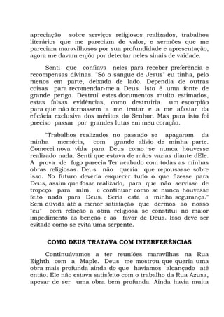 apreciação sobre serviços religiosos realizados, trabalhos
literários que me pareciam de valor, e sermões que me
pareciam maravilhosos por sua profundidade e apresentação,
agora me davam enjôo por detectar neles sinais de vaidade.
Senti que confiava neles para receber preferência e
recompensas divinas. "Só o sangue de Jesus" eu tinha, pelo
menos em parte, deixado de lado. Dependia de outras
coisas para recomendar-me a Deus. Isto é uma fonte de
grande perigo. Destruí estes documentos muito estimados,
estas falsas evidências, como destruiria um escorpião
para que não tornassem a me tentar e a me afastar da
eficácia exclusiva dos méritos do Senhor. Mas para isto foi
preciso passar por grandes lutas em meu coração.
"Trabalhos realizados no passado se apagaram da
minha memória, com grande alívio de minha parte.
Comecei nova vida para Deus como se nunca houvesse
realizado nada. Senti que estava de mãos vazias diante dEle.
A prova de fogo parecia Ter acabado com todas as minhas
obras religiosas. Deus não queria que repousasse sobre
isso. No futuro deveria esquecer tudo o que fizesse para
Deus, assim que fosse realizado, para que não servisse de
tropeço para mim, e continuar como se nunca houvesse
feito nada para Deus. Seria esta a minha segurança."
Sem dúvida até a menor satisfação que dermos ao nosso
"eu" com relação a obra religiosa se constitui no maior
impedimento às benção e ao favor de Deus. Isso deve ser
evitado como se evita uma serpente.
COMO DEUS TRATAVA COM INTERFERÊNCIAS
Continuávamos a ter reuniões maravilhas na Rua
Eighth com a Maple. Deus me mostrou que queria uma
obra mais profunda ainda do que havíamos alcançado até
então. Ele não estava satisfeito com o trabalho da Rua Azusa,
apesar de ser uma obra bem profunda. Ainda havia muita
 