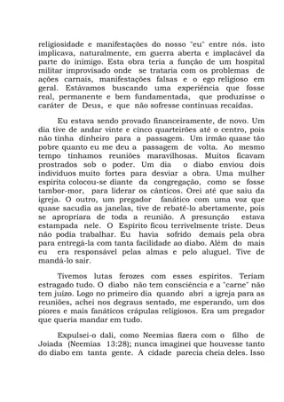 religiosidade e manifestações do nosso "eu" entre nós. isto
implicava, naturalmente, em guerra aberta e implacável da
parte do inimigo. Esta obra teria a função de um hospital
militar improvisado onde se trataria com os problemas de
ações carnais, manifestações falsas e o ego religioso em
geral. Estávamos buscando uma experiência que fosse
real, permanente e bem fundamentada, que produzisse o
caráter de Deus, e que não sofresse contínuas recaídas.
Eu estava sendo provado financeiramente, de novo. Um
dia tive de andar vinte e cinco quarteirões até o centro, pois
não tinha dinheiro para a passagem. Um irmão quase tão
pobre quanto eu me deu a passagem de volta. Ao mesmo
tempo tínhamos reuniões maravilhosas. Muitos ficavam
prostrados sob o poder. Um dia o diabo enviou dois
indivíduos muito fortes para desviar a obra. Uma mulher
espírita colocou-se diante da congregação, como se fosse
tambor-mor, para liderar os cânticos. Orei até que saiu da
igreja. O outro, um pregador fanático com uma voz que
quase sacudia as janelas, tive de rebatê-lo abertamente, pois
se apropriara de toda a reunião. A presunção estava
estampada nele. O Espírito ficou terrivelmente triste. Deus
não podia trabalhar. Eu havia sofrido demais pela obra
para entregá-la com tanta facilidade ao diabo. Além do mais
eu era responsável pelas almas e pelo aluguel. Tive de
mandá-lo sair.
Tivemos lutas ferozes com esses espíritos. Teriam
estragado tudo. O diabo não tem consciência e a "carne" não
tem juízo. Logo no primeiro dia quando abri a igreja para as
reuniões, achei nos degraus sentado, me esperando, um dos
piores e mais fanáticos crápulas religiosos. Era um pregador
que queria mandar em tudo.
Expulsei-o dali, como Neemias fizera com o filho de
Joiada (Neemias 13:28); nunca imaginei que houvesse tanto
do diabo em tanta gente. A cidade parecia cheia deles. Isso
 