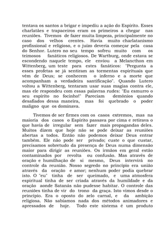 tentava os santos a brigar e impediu a ação do Espírito. Esses
charlatães e trapaceiros eram os primeiros a chegar nas
reuniões. Tivemos de fazer muita limpeza, principalmente no
caso dos velhos crentes. Havia muito charlatanismo
profissional e religioso, e o juízo deveria começar pela casa
do Senhor. Lutero no seu tempo sofreu muito com os
teimosos fanáticos religiosos. De Wartburg, onde estava se
escondendo naquele tempo, ele enviou a Melancthon em
Wittenberg, um teste para estes fanáticos: "Pergunta a
esses profetas se já sentiram as tormentas espirituais que
vêm de Deus; se conhecem o inferno e a morte que
acompanham a verdadeira santificação". Quando Lutero
voltou a Wittenberg, tentaram usar suas magias contra ele,
mas ele respondeu com essas palavras rudes: "Eu esmurro o
seu espírito no focinho!" Pareciam demônios quando
desafiados dessa maneira, mas foi quebrado o poder
maligno que os dominava.
Tivemos de ser firmes com os casos extremos, mas na
maioria dos casos o Espírito passava por cima e retirava o
que havia de irregular sem fazer mais propagandas deles.
Muitos dizem que hoje não se pode deixar as reuniões
abertas a todos. Então não podemos deixar Deus entrar
também. Ele não pode ser privado; custe o que custar,
precisamos sobretudo da presença de Deus numa dimensão
maior para dirigir as reuniões. Os irmãos em geral estão
contaminados por revolta ou confusão. Mas através de
oração e humilhação de si mesmo, Deus intervirá no
controle da reunião. Nosso segredo no princípio era união
através da oração e amor; nenhum poder podia quebrar
isto. O "eu" tinha de ser queimado, e uma atmosfera
espiritual tinha de ser criada através da humildade e da
oração aonde Satanás não pudesse habitar. O controle das
reuniões tinha de vir do trono da graça. Isto vimos desde o
princípio. Era o oposto do zelo carnal, e da ambição
religiosa. Não sabíamos nada dos métodos animadores e
apressados de hoje. Todo este sistema é um produto
 