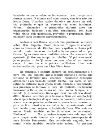 bastardo no que se refere ao Pentecostes. Leva tempo para
sermos santos. O mundo está com pressa, mas isto não nos
leva a Deus. Uma das razões da obra em Azusa ter sido
tão profunda é que os obreiros não eram iniciantes.
Foram chamados e preparados durante anos nas
organizações "Holiness", e na obra missionária, etc. Suas
vidas tinha sido queimadas, provadas, e preparadas. Eram
na maior parte veteranos experimentados.
Andavam com Deus e aprenderam profundas verdades
sobre Seu Espírito. Eram pioneiros, "tropas de choque",
como os trezentos de Gideão, para espalhar a chama pelo
mundo, assim como os discípulos foram preparados por
Cristo. Agora temos uma multidão mista. As sementes da
apostasia já tiveram tempo de trabalhar. "O primeiro amor"
já se perdeu, o cão "já voltou ao seu vômito" em muitos
casos, à doutrina e à prática babilônicas. Uma mãe
enfraquecida não pode dar à luz filhos fortes.
No princípio, o Espírito operava tão profundamente e o
povo era tão faminto, que o espírito humano e carnal que
tentasse se levantar nas reuniões raramente conseguia
atrapalhar a operação do Espírito Santo. Era como se um
estranho entrasse num grupo muito fechado e selecionado;
sua presença se tornava e fora do contexto. Os homens
buscavam a Deus. Ele estava no Seu santo templo, e o
mundo (a humanidade) tinha que ficar em silêncio diante
dEle. Nossas reuniões para buscar a Deus em oração hoje
são simples imitações do que havia no passado; muitas vezes
servem apenas para dar vazão aos excessos de entusiasmo ou
para se ficar intoxicado mentalmente; supostamente tudo
isso tendo como origem o Espírito de Deus. Não devia ser
assim. Havia também muito fanatismo no movimento
"Holiness". Nos primeiros tempos uma sala separada
para oração mais intensa era a primeira preocupação de
uma Missão Pentecostal. Era considerada sagrada, "terra
santa". Havia também consideração mútua. As pessoas
 