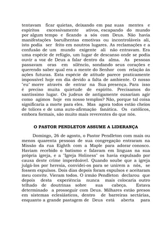 tentavam ficar quietas, deixando em paz suas mentes e
espíritos excessivamente ativos, escapando do mundo
por algum tempo e ficando a sós com Deus. Não havia
manifestações barulhentas emotivas ou incontroláveis ali,
isto podia ser feito em noutros lugares. As reclamações e a
confusão de um mundo exigente ali não entravam. Era
uma espécie de refúgio, um lugar de descanso onde se podia
ouvir a voz de Deus a falar dentro da alma. As pessoas
passavam oras em silêncio, sondando seus corações e
querendo saber qual era a mente do Senhor com relação às
ações futuras. Esta espécie de atitude parece praticamente
impossível hoje em dia devido a falta de ambiente. O nosso
"eu" morre através de entrar na Sua presença. Para isso
é preciso muita quietude de espírito. Precisamos do
santíssimo lugar. Os judeus de antigamente ousariam agir
como agimos hoje em nosso templos? Não, porque tal coisa
significaria a morte para eles. Mas agora todos estão cheios
de tolices e de uma auto-afirmação fanática. Os católicos,
embora formais, são muito mais reverentes do que nós.
O PASTOR PENDLETON ASSUME A LIDERANÇA
Domingo, 26 de agosto, o Pastor Pendleton com mais ou
menos quarenta pessoas de sua congregação entraram na
Missão da rua Eighth com a Maple para adorar conosco.
Haviam recebido o batismo e falavam em línguas na sua
própria igreja, e a "Igreja Holiness" os havia expulsado por
causa deste crime imperdoável. Quando soube que a igreja
julgá-los por heresia, convidei-os para se unirem a nós, se
fossem expulsos. Dois dias depois foram expulsos e aceitaram
meu convite. Vieram todos. O irmão Pendleton declarou que
depois desta experiência nunca mais colocaria outro
telhado de doutrinas sobre sua cabeça. Estava
determinado a prosseguir com Deus. Milhares estão presos
em sistemas eclesiásticos, dentro de barreiras sectárias,
enquanto a grande pastagem de Deus está aberta para
 