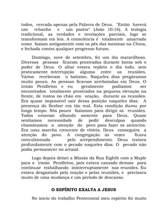 todos, cercada apenas pela Palavra de Deus. "Então haverá
um rebanho e um pastor" (João 10:16). A teologia
tradicional, as verdades e revelações parciais, logo se
transformam em leis. A consciência é totalmente amarrada
como faziam antigamente com os pés das meninas na China,
e fechada contra qualquer progresso futuro.
Domingo, nove de setembro, foi um dia maravilhoso.
Diversas pessoas ficaram prostradas durante horas sob o
poder de Deus. O altar estava repleto o dia todo, sem
praticamente interrupção alguma entre as reuniões.
Vários receberam o batismo. Naqueles dias pregávamos
muito pouco. As pessoas ficavam arrebatadas em Deus. O
irmão Pendleton e eu geralmente podíamos ser
encontrados totalmente prostrados na pequena elevação na
frente, de rostos no chão em oração, durante as reuniões.
Era quase impossível sair dessa posição naqueles dias. A
presença do Senhor era tão real. Esta condição durou por
longo tempo. Nós pouco fazíamos para dirigir as reuniões.
Todos estavam olhando somente para Deus. Quase
sentíamos necessidade de pedir desculpas quando
chamávamos a atenção do povo para fazer os anúncios.
Era uma marcha crescente de vitória. Deus conseguira a
atenção do povo. A congregação às vezes ficava
convulsionada pelo arrependimento. Deus tratava
profundamente com o pecado naqueles dias. O pecado não
podia permanecer no arraial.
Logo depois deixei a Missão da Rua Eighth com a Maple
para o irmão Pendleton, pois estava cansado demais para
continuar trabalhando ininterruptamente nas reuniões. Eu
estava desgastado pela oração e pelas reuniões, e precisava
muito de uma mudança e um período de descanso.
O ESPÍRITO EXALTA A JESUS
No início do trabalho Pentecostal meu espírito foi muito
 