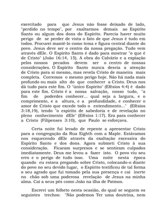 exercitado para que Jesus não fosse deixado de lado,
"perdido no tempo", por exaltarmos demais ao Espírito
Santo ou algum dos dons do Espírito. Parecia haver muito
perigo de se perder de vista o fato de que Jesus é tudo em
todos. Procurei mantê-lo como tema e figura central diante do
povo. Jesus deve ser o centro da nossa pregação. Tudo vem
através dEle. O Espírito Santo é dado para mostrar "o que é
de Cristo" (João 16:14, 15). A obra do Calvário e a expiação
pelos nossos pecados devem ser o centro de nossas
considerações. O Espírito Santo nunca desvia a atenção
de Cristo para si mesmo, mas revela Cristo de maneira mais
completa. Corremos o mesmo perigo hoje. Não há nada mais
profundo ou mais alto do que conhecer a Cristo. Deus nos
dá tudo para este fim. O "único Espírito" (Efésios 4:4) é dado
para este fim. Cristo é a nossa salvação, nosso tudo, "a
fim de poderdes conhecer... qual seja a largura, e o
comprimento, e a altura, e a profundidade, e conhecer o
amor de Cristo que excede todo o entendimento..." (Efésios
3:18,19), tendo "o espírito de sabedoria e de revelação no
pleno conhecimento dEle" (Efésios 1:17). Era para conhecer
a Cristo (Filipenses 3:10), que Paulo se esforçava.
Certa noite fui levado de repente a apresentar Cristo
para a congregação da Rua Eighth com a Maple. Estávamos
nos esquecendo dEle através da exaltação excessiva do
Espírito Santo e dos dons. Agora submeti Cristo à sua
consideração. Ficaram surpresos e se sentiram culpados
imediatamente. Deus me levou a fazer isto. O povo viu seu
erro e o perigo de tudo isso. Uma noite nesta época
quando eu estava pregando sobre Cristo, colocando-o diante
do povo no seu devido lugar, o Espírito testificou de tal forma
o seu agrado que fui tomado pela sua presença e caí inerte
no chão sob uma poderosa revelação de Jesus na minha
alma. Caí a seus pés como João na ilha de Patmos.
Escrevi um folheto nesta ocasião, do qual se seguem os
seguintes trechos: "Não podemos Ter uma doutrina, nem
 