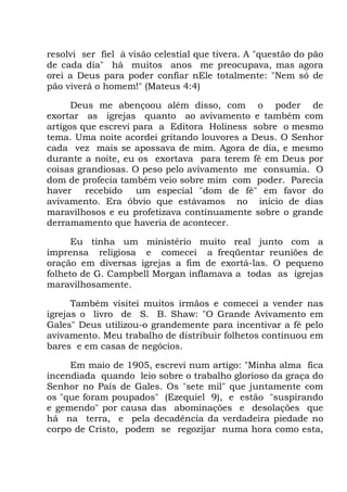 resolvi ser fiel à visão celestial que tivera. A "questão do pão
de cada dia" há muitos anos me preocupava, mas agora
orei a Deus para poder confiar nEle totalmente: "Nem só de
pão viverá o homem!" (Mateus 4:4)
Deus me abençoou além disso, com o poder de
exortar as igrejas quanto ao avivamento e também com
artigos que escrevi para a Editora Holiness sobre o mesmo
tema. Uma noite acordei gritando louvores a Deus. O Senhor
cada vez mais se apossava de mim. Agora de dia, e mesmo
durante a noite, eu os exortava para terem fé em Deus por
coisas grandiosas. O peso pelo avivamento me consumia. O
dom de profecia também veio sobre mim com poder. Parecia
haver recebido um especial "dom de fé" em favor do
avivamento. Era óbvio que estávamos no início de dias
maravilhosos e eu profetizava continuamente sobre o grande
derramamento que haveria de acontecer.
Eu tinha um ministério muito real junto com a
imprensa religiosa e comecei a freqüentar reuniões de
oração em diversas igrejas a fim de exortá-las. O pequeno
folheto de G. Campbell Morgan inflamava a todas as igrejas
maravilhosamente.
Também visitei muitos irmãos e comecei a vender nas
igrejas o livro de S. B. Shaw: "O Grande Avivamento em
Gales" Deus utilizou-o grandemente para incentivar a fé pelo
avivamento. Meu trabalho de distribuir folhetos continuou em
bares e em casas de negócios.
Em maio de 1905, escrevi num artigo: "Minha alma fica
incendiada quando leio sobre o trabalho glorioso da graça do
Senhor no País de Gales. Os "sete mil" que juntamente com
os "que foram poupados" (Ezequiel 9), e estão "suspirando
e gemendo" por causa das abominações e desolações que
há na terra, e pela decadência da verdadeira piedade no
corpo de Cristo, podem se regozijar numa hora como esta,
 