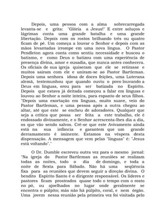 Depois, uma pessoa com a alma sobrecarregada
levanta-se e grita: "Glória a Jesus!" E entre soluços e
lágrimas conta uma grande batalha e uma grande
libertação. Depois com os rostos brilhando três ou quatro
ficam de pé. Um começa a louvar o Senhor e depois com as
mãos levantadas irrompe em uma nova língua. O Pastor
Pendleton agora conta como sentiu necessidade e buscou o
batismo, e como Deus o batizou com uma experiência de
presença divina, amor e ousadia, que nunca antes conhecera.
Os oficiais de sua igreja quiseram que ele se retirasse e
muitos saíram com ele e uniram-se ao Pastor Bartleman.
Depois uma senhora idosa de doces feições, uma Luterana
alemã, testemunhou que quando ouviu o povo louvando a
Deus em línguas, orou para ser batizada no Espírito.
Depois que estava já deitada começou a falar em línguas e
louvou ao Senhor a noite inteira, para espanto de seus filhos.
"Depois uma exortação em línguas, muito suave, veio do
Pastor Bartleman, e uma pessoa após a outra chegou ao
altar, até que este se encheu de adoradores. Qualquer que
seja a crítica que possa ser feita a este trabalho, ele é
endossado divinamente, e o Senhor acrescenta-lhes dia a dia,
os que vão sendo salvos. Crê-se que este Avivamento ainda
está na sua infância e garantem que um grande
derramamento é iminente. Estamos na véspera desta
dispensação. A mensagem que vem pelas "línguas" é: "Jesus
está voltando"."
O Dr. Dumble escreveu outra vez para o mesmo jornal:
"Na igreja do Pastor Bartleman as reuniões se realizam
todas as noites, todo o dia de domingo, e toda a
noite de Sexta para Sábado. Não há uma seqüência
fixa para as reuniões que devem seguir a direção divina. O
bendito Espírito Santo é o dirigente responsável. Os líderes e
pastores ficam prostrados quase todo o tempo com o rosto
no pó, ou ajoelhados no lugar onde geralmente se
encontra o púlpito; más não há púlpito, coral, e nem órgão.
Uma jovem nessa reunião pela primeira vez foi visitada pelo
 