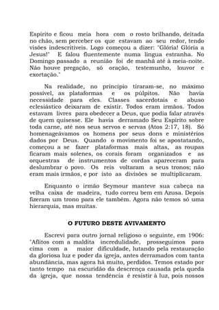 Espírito e ficou meia hora com o rosto brilhando, deitada
no chão, sem perceber os que estavam ao seu redor, tendo
visões indescritíveis. Logo começou a dizer: "Glória! Glória a
Jesus!" E falou fluentemente numa língua estranha. No
Domingo passado a reunião foi de manhã até à meia-noite.
Não houve pregação, só oração, testemunho, louvor e
exortação."
Na realidade, no princípio tiraram-se, no máximo
possível, as plataformas e os púlpitos. Não havia
necessidade para eles. Classes sacerdotais e abuso
eclesiástico deixaram de existir. Todos eram irmãos. Todos
estavam livres para obedecer a Deus, que podia falar através
de quem quisesse. Ele havia derramado Seu Espírito sobre
toda carne, até nos seus servos e servas (Atos 2:17, 18). Só
homenageávamos os homens por seus dons e ministérios
dados por Deus. Quando o movimento foi se apostatando,
começou a se fazer plataformas mais altas, as roupas
ficaram mais solenes, os corais foram organizados e as
orquestras de instrumentos de cordas apareceram para
deslumbrar o povo. Os reis voltaram a seus tronos; não
eram mais irmãos, e por isto as divisões se multiplicaram.
Enquanto o irmão Seymour manteve sua cabeça na
velha caixa de madeira, tudo correu bem em Azusa. Depois
fizeram um trono para ele também. Agora não temos só uma
hierarquia, mas muitas.
O FUTURO DESTE AVIVAMENTO
Escrevi para outro jornal religioso o seguinte, em 1906:
"Aflitos com a maldita incredulidade, prosseguimos para
cima com a maior dificuldade, lutando pela restauração
da gloriosa luz e poder da igreja, antes derramados com tanta
abundância, mas agora há muito, perdidos. Temos estado por
tanto tempo na escuridão da descrença causada pela queda
da igreja, que nossa tendência é resistir à luz, pois nossos
 