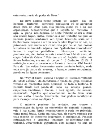 esta restauração do poder de Deus."
De novo escrevi nesse jornal: "Se algum dia os
homens tentarem controlar, enquadrar ou se apropriar
desta obra de Deus para sua própria glória ou a da sua
organização, descobriremos que o Espírito se recusará a
agir. A glória nos deixará. Se neste trabalho se der a Deus
seu devido lugar, então, tornar-se-á um trabalho tal qual os
homens jamais sonharam ver. Quão horrendo seria se o
Senhor fosse forçado a retirar seu bendito Espírito de nós, ou
privar-nos dele numa ora como esta por causa das nossas
tentativas de limitá-lo. Alguns dos "gafanhotos devoradores"
foram o espírito partidário, diferenças sectárias,
preconceitos, etc., todos carnais e contrários à lei do amor, do
corpo único de Cristo. " Pois em um só Espírito, todos nós
fomos batizados, em um só corpo..." (I Coríntios 12:13). A
satisfação conosco mesmo nos levará a derrota. Oh! Irmão!
Pare de dar voltas incessantes neste caminho batido, onde
toda erva já parou de crescer, e busque pastos verdejantes,
próximos às águas correntes."
No "Way of Faith", escrevi o seguinte: "Estamos voltando
da "idade escura", da decadência e queda da igreja. Estamos
vivendo os momentos mais decisivos de toda a história. O
Espírito Santo está pondo de lado os nossos planos,
esquemas, tentativas, e teorias, e está agindo, Ele mesmo,
novamente. Aqueles que acolchoaram muito bem seus
ninhos estão lutando ferozmente. Não podem sacrificar-se
para alcançar estas condições."
O minério precioso da verdade, que trouxe a
emancipação da igreja da escravidão do domínio humano,
veio à luz numa forma necessariamente rude no princípio,
como metal bruto. Como na natureza, ele estava cercado por
toda espécie de elemento desprezível e prejudicial. Pessoas
extravagantes e violentas tentaram se identificar com o
trabalho. Uma verdade gigantesca está lutando no seio da
 