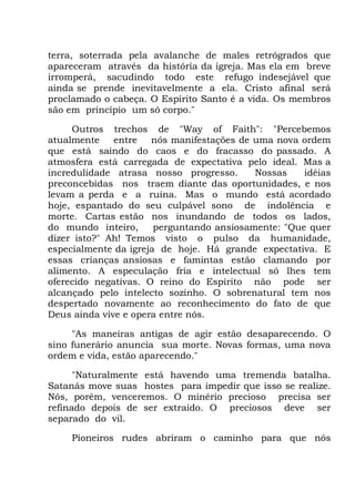 terra, soterrada pela avalanche de males retrógrados que
apareceram através da história da igreja. Mas ela em breve
irromperá, sacudindo todo este refugo indesejável que
ainda se prende inevitavelmente a ela. Cristo afinal será
proclamado o cabeça. O Espírito Santo é a vida. Os membros
são em princípio um só corpo."
Outros trechos de "Way of Faith": "Percebemos
atualmente entre nós manifestações de uma nova ordem
que está saindo do caos e do fracasso do passado. A
atmosfera está carregada de expectativa pelo ideal. Mas a
incredulidade atrasa nosso progresso. Nossas idéias
preconcebidas nos traem diante das oportunidades, e nos
levam a perda e a ruína. Mas o mundo está acordado
hoje, espantado do seu culpável sono de indolência e
morte. Cartas estão nos inundando de todos os lados,
do mundo inteiro, perguntando ansiosamente: "Que quer
dizer isto?" Ah! Temos visto o pulso da humanidade,
especialmente da igreja de hoje. Há grande expectativa. E
essas crianças ansiosas e famintas estão clamando por
alimento. A especulação fria e intelectual só lhes tem
oferecido negativas. O reino do Espírito não pode ser
alcançado pelo intelecto sozinho. O sobrenatural tem nos
despertado novamente ao reconhecimento do fato de que
Deus ainda vive e opera entre nós.
"As maneiras antigas de agir estão desaparecendo. O
sino funerário anuncia sua morte. Novas formas, uma nova
ordem e vida, estão aparecendo."
"Naturalmente está havendo uma tremenda batalha.
Satanás move suas hostes para impedir que isso se realize.
Nós, porém, venceremos. O minério precioso precisa ser
refinado depois de ser extraído. O preciosos deve ser
separado do vil.
Pioneiros rudes abriram o caminho para que nós
 