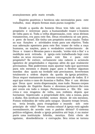 avançássemos pelo mato errado.
Espírito positivos e heróicos são necessários para este
trabalho, mas depois formas mais puras surgirão."
Desde a queda do homem Deus tem tido um único
propósito e interesse para a humanidade: trazer o homem
de volta para si. Toda a velha dispensação, com seus divinos
tratamentos, era para este fim. Deus reconhecia só um povo,
o povo de Israel. Ele tinha um propósito nesta nação. Todas
as sua funções e atividades eram para um objetivo. Toda
sua adoração apontava para este fim: trazer de volta a raça
humana, as nações, para o verdadeiro conhecimento de
Deus e trazer o Messias para o mundo, "então virá o fim" e a
maldição será retirada. A igreja está trabalhando hoje com
todos os seus recursos para este fim e para este
propósito? Se estiver, certamente não caberá o acúmulo
egoístico de propriedades e riquezas além do que realmente
precisamos. Não poderemos mais ajuntar tudo que queremos
para nós mesmos e depois jogar para o Senhor algumas
moedas das quais na verdade não precisamos. Invertemos
totalmente a ordem depois da queda da igreja primitiva.
Deus requer exatamente a mesma consagração de todos. E é
aqui que entra o caso de Ananias e Safira. Não é um décimo
que Deus quer nesta dispensação, mas tudo. Nossos corpos
são templo do Espírito Santo e devemos pertencer-lhe cem
por cento em todo o tempo. Pertencemos a Ele. Ele nos
criou e nos resgatou de volta, nos redimiu depois que
havíamos hipotecado a propriedade dele, não a nossa, para
o diabo. Em nenhum sentido somos donos de nós mesmos.
Fomos redimidos de volta pelo sangue. Quanto tempo levará,
ou teria levado, para evangelizar o mundo sob este
princípio de vida? Pense nestas coisas! A igreja está agindo
normalmente, de acordo com o padrão divino? O sistema
político-religioso, desde a igreja primitiva até hoje, é na maior
parte uma instituição híbrida, mestiça. Está cheio de
egoísmo, desobediência e corrupção. Seu reino se tornou
 