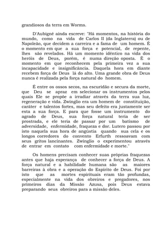 grandiosos da terra em Worms.
D'Aubigné ainda escreve: "Há momentos, na história do
mundo, como na vida de Carlos II (da Inglaterra) ou de
Napoleão, que decidem a carreira e a fama de um homem. É
o momento em que a sua força e potencial, de repente,
lhes são revelados. Há um momento idêntico na vida dos
heróis de Deus, porém, é numa direção oposta. É o
momento em que reconhecem pela primeira vez a sua
incapacidade e insignificância. Daquela hora em diante
recebem força de Deus lá do alto. Uma grande obra de Deus
nunca é realizada pela força natural do homem.
É entre os ossos secos, na escuridão e secura da morte,
que Deu se apraz em selecionar os instrumentos pelos
quais Ele se propõe a irradiar através da terra sua luz,
regeneração e vida. Zwínglio era um homem de constituição,
caráter e talentos fortes, mas seu defeito era justamente ser
esta a sua força. E para que fosse um instrumento do
agrado de Deus, sua força natural teria de ser
prostrada, e ele teria de passar por um batismo de
adversidade, enfermidade, fraqueza e dor. Lutero passou por
isto naquela sua hora de angústia quando sua cela e os
longos corredores do convento Erfurth ressoavam com
seus gritos lancinantes. Zwínglio o experimentou através
de entrar em contato com enfermidade e morte."
Os homens precisam conhecer suas próprias fraquezas
antes que haja esperança de conhecer a força de Deus. A
força natural e a habilidade humana são as maiores
barreiras à obra e a operação do Espírito de Deus. Foi por
isto que as mortes espirituais eram tão profundas,
especialmente na vida dos obreiros e pregadores, nos
primeiros dias da Missão Azusa, pois Deus estava
preparando seus obreiros para a missão deles.
 