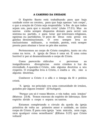 A CAMINHO DA UNIDADE
O Espírito Santo está trabalhando para que haja
unidade entre os crentes, para que haja apenas "um corpo",
e que a oração de Cristo seja respondida: "a fim de que todos
sejam um, para que o mundo creia" (João 17:21). Mas os
santos estão sempre dispostos demais para servir um
sistema ou partido, e para lutar por interesses religiosos,
egoístas ou partidários. O povo de Deus está preso em
gaiolas denominacionais. O erro sempre leva ao
exclusivismo militante, a verdade, porém, está sempre
pronta para abaixar e lavar os pés dos santos.
Pertencemos ao corpo de Cristo completo, tanto no céu
como na terra. A igreja de Deus é uma só. É uma coisa
horrível ir por aí desmembrando o corpo de Cristo.
Como parecerão ridículas e perversas as
insignificantes divergências entre cristãos à luz da
eternidade. A questão é Cristo, não alguma doutrina a seu
respeito. O evangelho leva à Cristo, e exalta a ele, não a
alguma doutrina.
Conhecer a Cristo é o alfa e o ômega da fé e prática
cristã.
"A igreja no princípio era uma comunidade de irmãos,
guiados por alguns irmãos" (D'Aubigné).
"Porque um só é vosso Mestre, e vós todos sois irmãos"
(Mateus 23:8). Temos excesso do espírito de liderança. Este
espírito divide o corpo e separa os santos.
Estamos completando o círculo da queda da igreja
primitiva de volta ao primeiro amor e unidade, ao único
corpo de Cristo. É para esta igreja "sem mácula, nem ruga,
nem qualquer coisa semelhante" (Efésios 5:27) que Cristo
voltará!
 