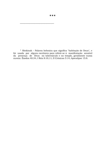 ***
1 Shekinah - Palavra hebraica que significa "habitação de Deus", e
foi usada por alguns escritores para referir-se à manifestação sensível
da presença de Deus no tabernáculo e no templo, geralmente numa
nuvem: Êxodos 40:34; I Reis 8:10,11; II Crônicas 5:14; Apocalipse 15:8.
 