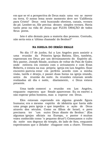em que se vê a perspectiva de Deus mais uma vez se mover
na terra. O nosso lema neste momento deve ser 'Califórnia
para Cristo!' Deus está buscando obreiros, canais, vermes
do pó. Lembre-se, Ele precisa desses simples vermes. Havia
tanto peso na vida de Jesus que FLUIA ORAÇÃO de todos
Seus poros.
Isto é alto demais para a maioria das pessoas. Contudo,
não seria esta a 'última chamada' do Senhor?"
NA IGREJA DO IRMÃO SMALE
No dia 17 de junho, fui a Los Angeles para assistir a
uma reunião da Primeira Igreja Batista. Eles, também,
esperavam em Deus por um derramamento do Espírito ali.
Seu pastor, Joseph Smale, acabara de voltar do País de Gales
onde estivera em contato com o avivamento e com Evan
Roberts, e estava na sua própria igreja em Los Angeles. Esse
encontro parecia estar em perfeito acordo com a minha
visão, tarefa e desejo, e passei duas horas na igreja orando,
antes da reunião da noite. As reuniões estavam sendo
realizadas ali dia e noite, diariamente, e Deus estava
presente.
Uma tarde comecei a reunião em Los Angeles,
enquanto esperava que Smale aparecesse. Eu os exortei a
não esperar pelos homens, mas a esperar em Deus.
Eles estavam esperando em alguma grande figura
humana; era o mesmo espírito de idolatria que havia sido
uma praga para igreja e que impedira a ação de Deus
através dos séculos. Como os filhos de Israel, o povo
precisava ter "um outro Deus diante do Senhor." (Em
algumas igrejas oficiais na Europa, o pastor é muitas
vezes conhecido como "o pequeno deus!") Começamos o culto
da noite nos degraus do templo, do lado de fora, enquanto
esperávamos que o Zelador chagasse com a chave. Tivemos
 