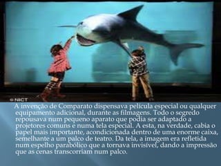 A invenção de Comparato dispensava película especial ou qualquer
equipamento adicional, durante as filmagens. Todo o segredo
repousava num pequeno aparato que podia ser adaptado a
projetores comuns e numa tela especial. A esta, na verdade, cabia o
papel mais importante, acondicionada dentro de uma enorme caixa,
semelhante a um palco de teatro. Da tela, a imagem era refletida
num espelho parabólico que a tornava invisível, dando a impressão
que as cenas transcorriam num palco.
 