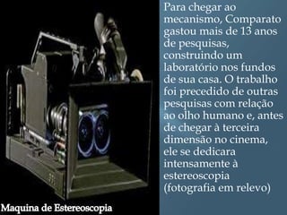    Para chegar ao
    mecanismo, Comparato
    gastou mais de 13 anos
    de pesquisas,
    construindo um
    laboratório nos fundos
    de sua casa. O trabalho
    foi precedido de outras
    pesquisas com relação
    ao olho humano e, antes
    de chegar à terceira
    dimensão no cinema,
    ele se dedicara
    intensamente à
    estereoscopia
    (fotografia em relevo)
 