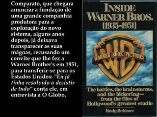 Comparato, que chegara a
anunciar a fundação de
uma grande companhia
produtora para a
exploração do novo
sistema, alguns anos
depois, já deixava
transparecer as suas
mágoas, recusando um
convite que lhe fez a
Warner Brother's em 1951,
para transferir-se para os
Estados Unidos: "Eu já
tinha resolvido a desistir
de tudo" conta ele, em
entrevista a O Globo.
 