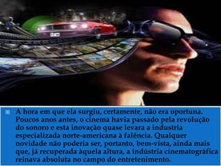    A hora em que ela surgiu, certamente, não era oportuna.
    Poucos anos antes, o cinema havia passado pela revolução
    do sonoro e esta inovação quase levara a industria
    especializada norte-americana à falência. Qualquer
    novidade não poderia ser, portanto, bem-vista, ainda mais
    que, já recuperada àquela altura, a indústria cinematográfica
    reinava absoluta no campo do entretenimento.
 