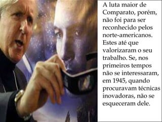   A luta maior de
    Comparato, porém,
    não foi para ser
    reconhecido pelos
    norte-americanos.
    Estes até que
    valorizaram o seu
    trabalho. Se, nos
    primeiros tempos
    não se interessaram,
    em 1945, quando
    procuravam técnicas
    inovadoras, não se
    esqueceram dele.
 