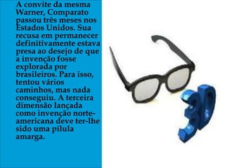 A convite da mesma
Warner, Comparato
passou três meses nos
Estados Unidos. Sua
recusa em permanecer
definitivamente estava
presa ao desejo de que
a invenção fosse
explorada por
brasileiros. Para isso,
tentou vários
caminhos, mas nada
conseguiu. A terceira
dimensão lançada
como invenção norte-
americana deve ter-lhe
sido uma pílula
amarga.
 