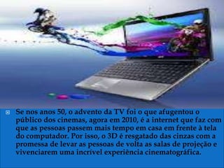    Se nos anos 50, o advento da TV foi o que afugentou o
    público dos cinemas, agora em 2010, é a internet que faz com
    que as pessoas passem mais tempo em casa em frente à tela
    do computador. Por isso, o 3D é resgatado das cinzas com a
    promessa de levar as pessoas de volta as salas de projeção e
    vivenciarem uma incrível experiência cinematográfica.
 