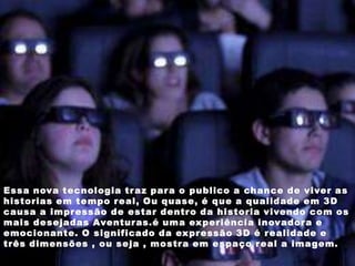 Essa nova tecnologia tr az par a o publico a chance de viver as
historias em tempo r eal, Ou quase, é que a qualidade em 3D
causa a impr essão de estar dentr o da historia vivendo com os
mais desejadas Aventur as.é uma experiência inovador a e
emocionante. O significado da expr essão 3D é r ealidade e
três dimensões , ou seja , mostr a em espaço r eal a imagem.
 