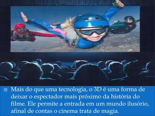    Mais do que uma tecnologia, o 3D é uma forma de
    deixar o espectador mais próximo da história do
    filme. Ele permite a entrada em um mundo ilusório,
    afinal de contas o cinema trata de magia.
 