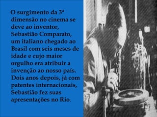 O surgimento da 3ª
dimensão no cinema se
deve ao inventor,
Sebastião Comparato,
um italiano chegado ao
Brasil com seis meses de
idade e cujo maior
orgulho era atribuir a
invenção ao nosso país.
Dois anos depois, já com
patentes internacionais,
Sebastião fez suas
apresentações no Rio.
 