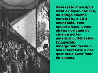 Dezessete anos após
essa exibição carioca,
no antigo cinema
metrópole, a 3D é
anunciada, com
estardalhaço, como
última novidade do
cinema norte-
americano. Sebastião
Comparato
amargurado fecha o
seu laboratório e não
quer mais ouvir falar
de cinema.
 