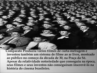 Comparato Produziu vários filmes de curta-metragem e
inventou também um sistema de filme ao ar livre, mostrado
ao público no começo da década de 30, na Praça da Sé.
Apesar da relatividade notoriedade que conseguiu na época,
seus filmes e seus inventos não conseguiram inscrevê-lo na
história do cinema brasileiro.
 