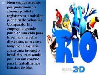    Nem sequer os raros
    pesquisadores do
    cinema paulista
    registraram o trabalho
    pioneiro de Sebastião
    Comparato. Ele
    empregou grande
    parte de sua vida para
    inventar a terceira
    dimensão, ao mesmo
    tempo que a queria
    como uma invenção
    brasileira, recusando
    por isso um convite
    para ir trabalhar nos
    Estados Unidos.
 
