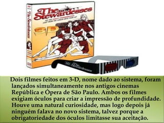 Dois filmes feitos em 3-D, nome dado ao sistema, foram
lançados simultaneamente nos antigos cinemas
República e Ópera de São Paulo. Ambos os filmes
exigiam óculos para criar a impressão de profundidade.
Houve uma natural curiosidade, mas logo depois já
ninguém falava no novo sistema, talvez porque a
obrigatoriedade dos óculos limitasse sua aceitação.
 