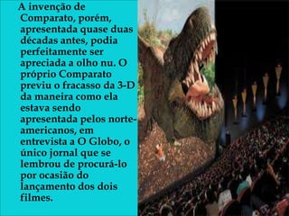 A invenção de
Comparato, porém,
apresentada quase duas
décadas antes, podia
perfeitamente ser
apreciada a olho nu. O
próprio Comparato
previu o fracasso da 3-D
da maneira como ela
estava sendo
apresentada pelos norte-
americanos, em
entrevista a O Globo, o
único jornal que se
lembrou de procurá-lo
por ocasião do
lançamento dos dois
filmes.
 