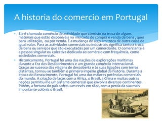  Ele é chamado comércio de actividade que consiste na troca de alguns
materiais que estão disponíveis no mercado de compra e venda de bens , quer
para utilização, ou por venda. É a mudança de algo em troca de outra coisa de
igual valor. Para as actividades comerciais ou industriais significa tanto a troca
de bens ou serviços que são executadas por um comerciante. O comerciante é
a pessoa singular ou colectiva dedicada ao comércio com frequência, como
sociedades comerciais.
 Historicamente, Portugal foi uma das nações de explorações marítimas
durante a Era dos Descobrimentos e um grande comércio internacional.
Graças ao sucesso das viagens de descoberta e às suas ligações com terras
distantes, tornou-se também o primeiro império global da história. Durante a
época do Renascimento, Portugal foi uma das maiores potências comerciais
do mundo. A criação de laços com a África, o Brasil, a China e muitas outras
nações permitiu-lhe um sistema comercial que envolvia diversos continentes.
Porém, a fortuna do país sofreu um revés em 1822, com a perda da sua mais
importante colónia o Brasil.
A historia do comercio em Portugal
 