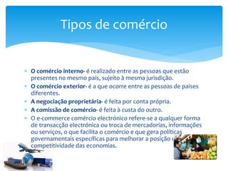  O comércio interno- é realizado entre as pessoas que estão
presentes no mesmo país, sujeito à mesma jurisdição.
 O comércio exterior- é a que ocorre entre as pessoas de países
diferentes.
 A negociação proprietária- é feita por conta própria.
 A comissão de comércio- é feita à custa do outro.
 O e-commerce comércio electrónico refere-se a qualquer forma
de transacção electrónica ou troca de mercadorias, informações
ou serviços, o que facilita o comércio e que gera políticas
governamentais específicas para melhorar a posição de
competitividade das economias.
Tipos de comércio
 