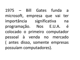 1975 – Bill Gates funda a microsoft, empresa que vai ter importância significativa na programação. Nos E.U.A. é colocado o primeiro computador pessoal à venda no mercado ( antes disso, somente empresas possuíam computadores). 