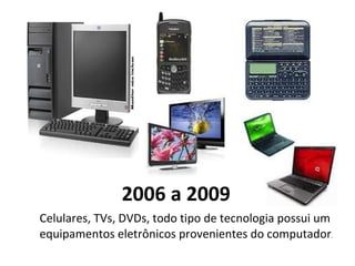 2006 a 2009 Celulares, TVs, DVDs, todo tipo de tecnologia possui um equipamentos eletrônicos provenientes do computador . 