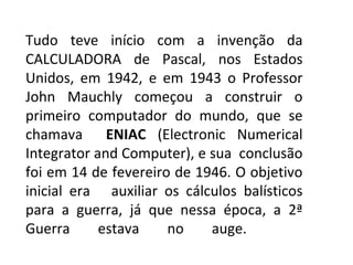 Tudo teve início com a invenção da CALCULADORA de Pascal, nos Estados Unidos, em 1942, e em 1943 o Professor John Mauchly começou a construir o primeiro computador do mundo, que se chamava  ENIAC  (Electronic Numerical Integrator and Computer), e sua  conclusão foi em 14 de fevereiro de 1946. O objetivo inicial era  auxiliar os cálculos balísticos para a guerra, já que nessa época, a 2ª Guerra estava no auge.  