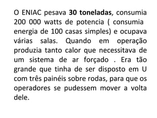 O ENIAC pesava  30 toneladas , consumia 200 000 watts de potencia ( consumia  energia de 100 casas simples) e ocupava várias salas. Quando em operação produzia tanto calor que necessitava de um sistema de ar forçado . Era tão grande que tinha de ser disposto em U com três painéis sobre rodas, para que os operadores se pudessem mover a volta dele. 