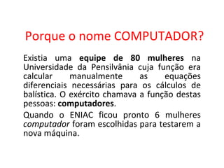 Porque o nome COMPUTADOR? Existia uma  equipe de 80 mulheres  na Universidade da Pensilvânia cuja função era calcular manualmente as equações diferenciais necessárias para os cálculos de balística. O exército chamava a função destas pessoas:  computadores . Quando o ENIAC ficou pronto 6 mulheres  computador  foram escolhidas para testarem a nova máquina. 