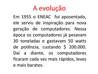 A evolução Em 1955 o ENEAC  foi aposentado, ele serviu de inspiração para nova geração de computadores. Nessa época os computadores já pesavam 30 toneladas e gastavam 50 watts de potência, custando $ 200.000. Daí a diante, os computadores ficaram cada vez mais rápidos, leves e mais baratos. 