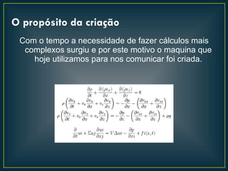 O propósito da criação
 Com o tempo a necessidade de fazer cálculos mais
  complexos surgiu e por este motivo o maquina que
    hoje utilizamos para nos comunicar foi criada.
 