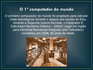 O 1º computador do mundo
O primeiro computador do mundo foi projetado para calcular
   rotas estratégicas durante o ataque aos países do Eixo,
      durante a Segunda Guerra Mundial, o Integrador E
    Calculador Numérico Elétrico – ENIAC (sigla em inglês
     para Electrical Numerical Integrator and Calculator)
            completou em 2006, 60 anos de idade.
 